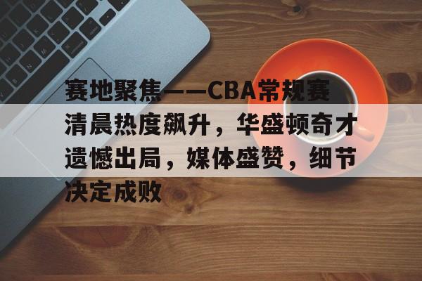 包含赛地聚焦——CBA常规赛清晨热度飙升，华盛顿奇才遗憾出局，媒体盛赞，细节决定成败的词条-亚博体育